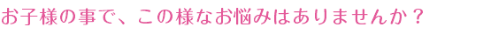 お子様の事で、この様なお悩みはありませんか？